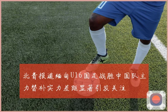 北青报道缅甸U16国足战胜中国队主力替补实力差距显著引发关注