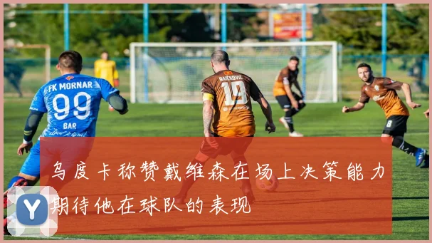 乌度卡称赞戴维森在场上决策能力期待他在球队的表现