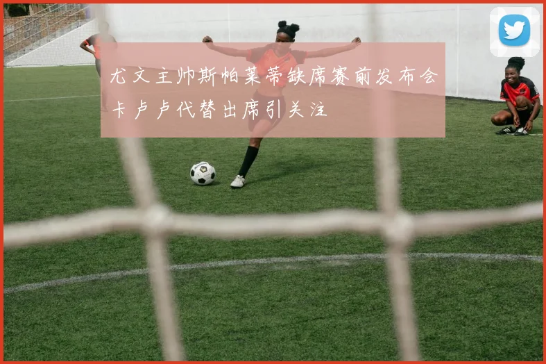 尤文主帅斯帕莱蒂缺席赛前发布会卡卢卢代替出席引关注