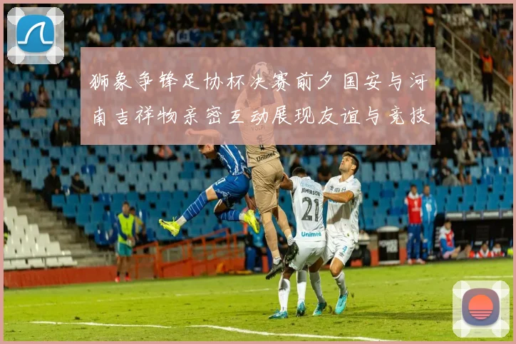 狮象争锋足协杯决赛前夕国安与河南吉祥物亲密互动展现友谊与竞技精神
