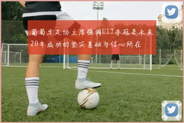 葡萄牙足协主席强调U17夺冠是未来20年成功的坚实基础与信心所在