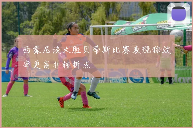 西蒙尼谈大胜贝蒂斯比赛表现称效率更高非转折点