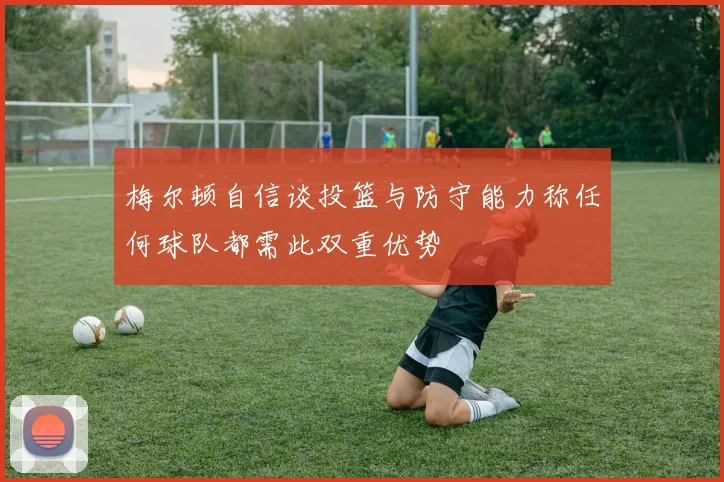 梅尔顿自信谈投篮与防守能力称任何球队都需此双重优势