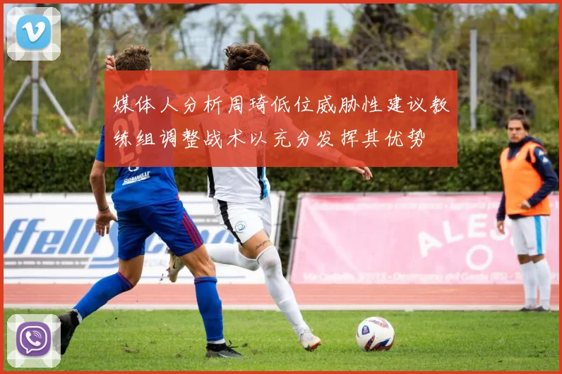 媒体人分析周琦低位威胁性建议教练组调整战术以充分发挥其优势