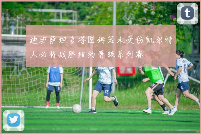 迪班萨坦言塔图姆若未受伤凯尔特人必将战胜纽约晋级系列赛